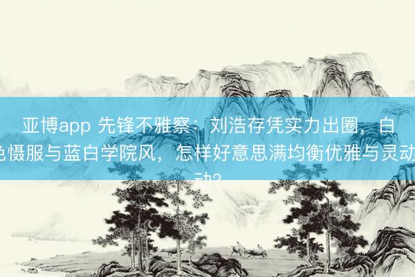 亚博app 先锋不雅察：刘浩存凭实力出圈，白色慑服与蓝白学院风，怎样好意思满均衡优雅与灵动？