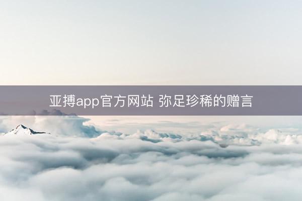 亚搏app官方网站 弥足珍稀的赠言