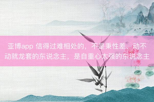 亚博app 信得过难相处的，不是秉性差、动不动就龙套的东说念主，是自重心太强的东说念主