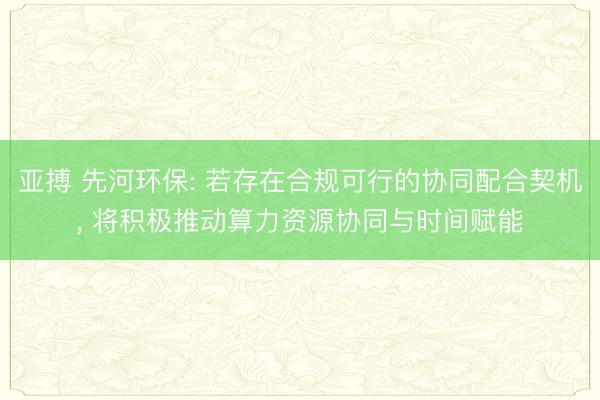 亚搏 先河环保: 若存在合规可行的协同配合契机， 将积极推动算力资源协同与时间赋能