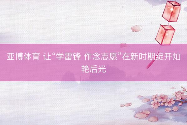 亚博体育 让“学雷锋 作念志愿”在新时期绽开灿艳后光