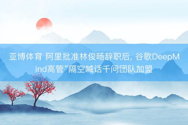 亚博体育 阿里批准林俊旸辞职后， 谷歌DeepMind高管“隔空喊话千问团队加盟