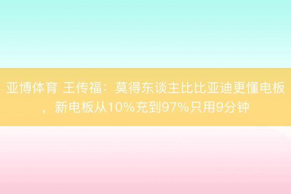亚博体育 王传福：莫得东谈主比比亚迪更懂电板，新电板从10%充到97%只用9分钟