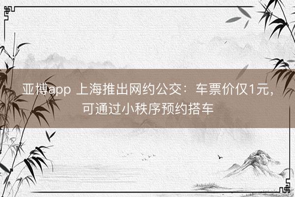 亚博app 上海推出网约公交：车票价仅1元，可通过小秩序预约搭车