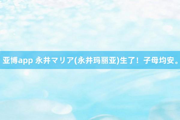 亚博app 永井マリア(永井玛丽亚)生了！子母均安。