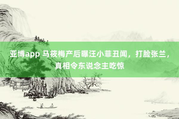 亚博app 马筱梅产后曝汪小菲丑闻，打脸张兰，真相令东说念主吃惊