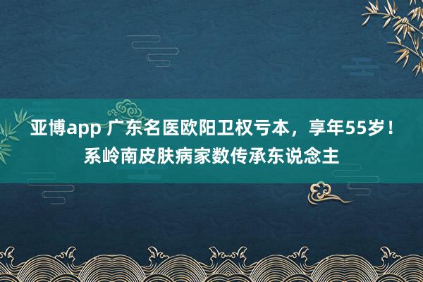 亚博app 广东名医欧阳卫权亏本，享年55岁！系岭南皮肤病家数传承东说念主