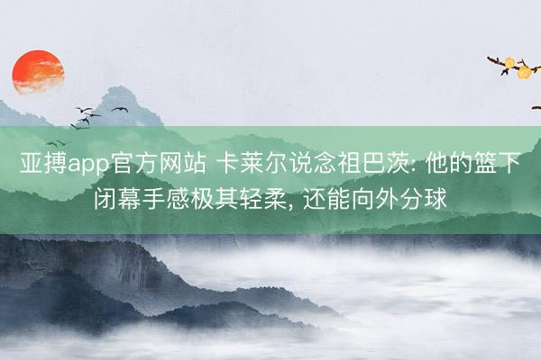 亚搏app官方网站 卡莱尔说念祖巴茨: 他的篮下闭幕手感极其轻柔， 还能向外分球