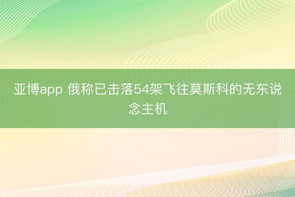 亚博app 俄称已击落54架飞往莫斯科的无东说念主机