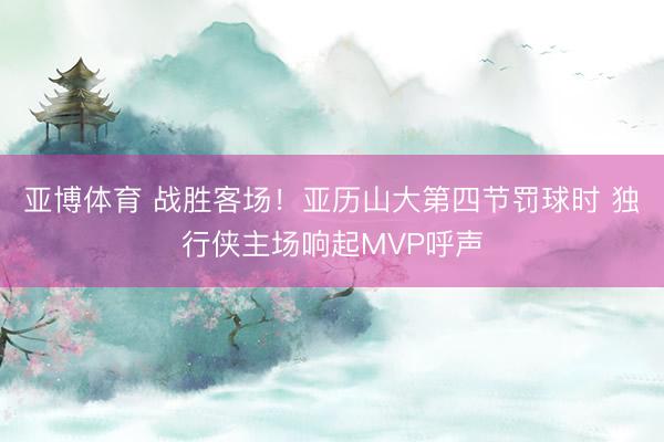 亚博体育 战胜客场！亚历山大第四节罚球时 独行侠主场响起MVP呼声