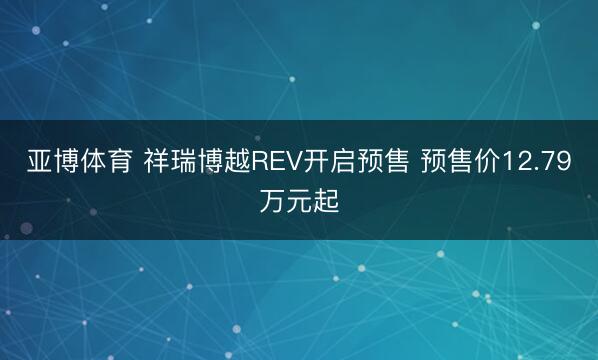 亚博体育 祥瑞博越REV开启预售 预售价12.79万元起