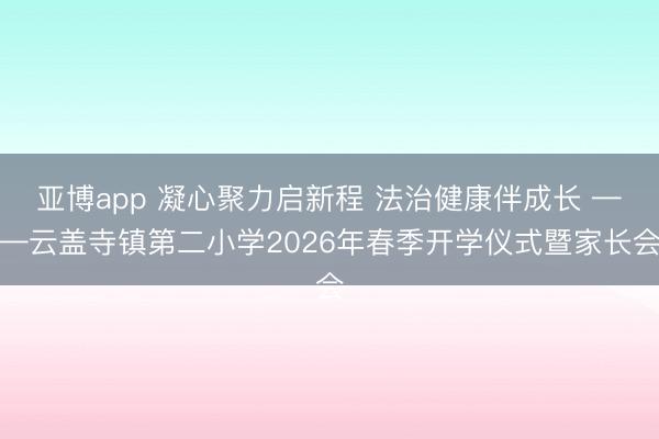 亚博app 凝心聚力启新程 法治健康伴成长 ——云盖寺镇第二小学2026年春季开学仪式暨家长会