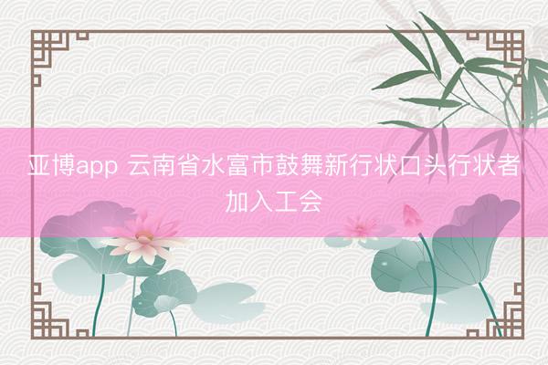 亚博app 云南省水富市鼓舞新行状口头行状者加入工会