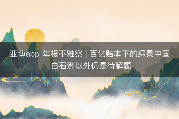 亚博app 年报不雅察 | 百亿赔本下的绿景中国 白石洲以外仍是待解题