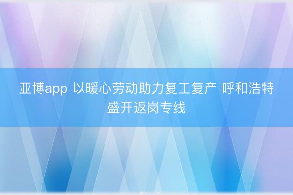 亚博app 以暖心劳动助力复工复产 呼和浩特盛开返岗专线