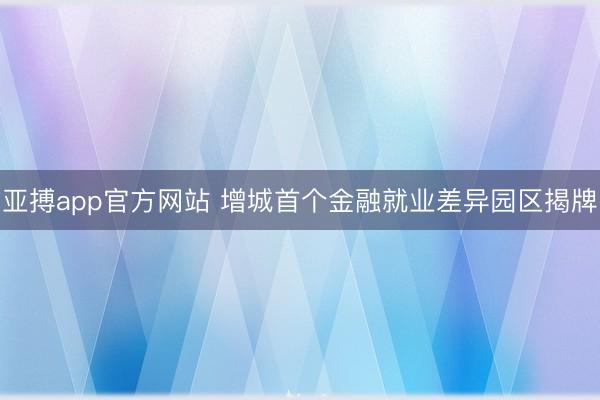 亚搏app官方网站 增城首个金融就业差异园区揭牌