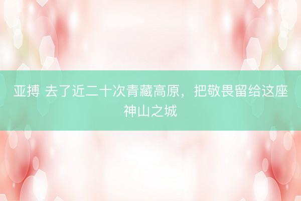 亚搏 去了近二十次青藏高原,把敬畏留给这座神山之城