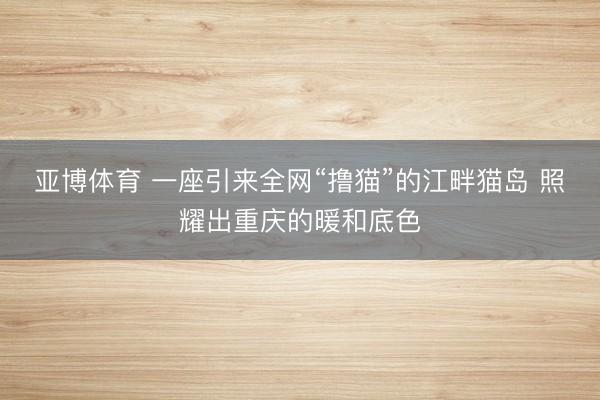 亚博体育 一座引来全网“撸猫”的江畔猫岛 照耀出重庆的暖和底色