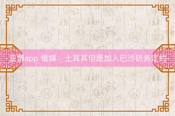 亚博app 俄媒：土耳其但愿加入巴沙防务定约