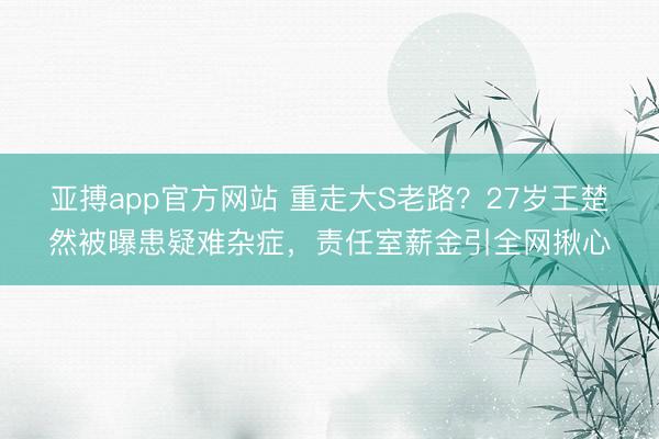 亚搏app官方网站 重走大S老路?27岁王楚然被曝患疑难杂症,责任室薪金引全网揪心