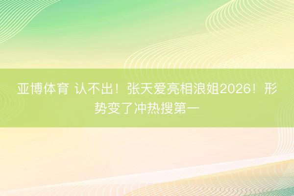 亚博体育 认不出！张天爱亮相浪姐2026！形势变了冲热搜第一