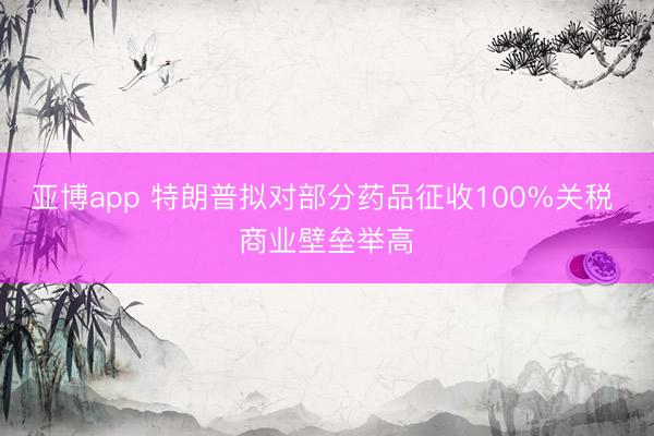 亚博app 特朗普拟对部分药品征收100%关税 商业壁垒举高