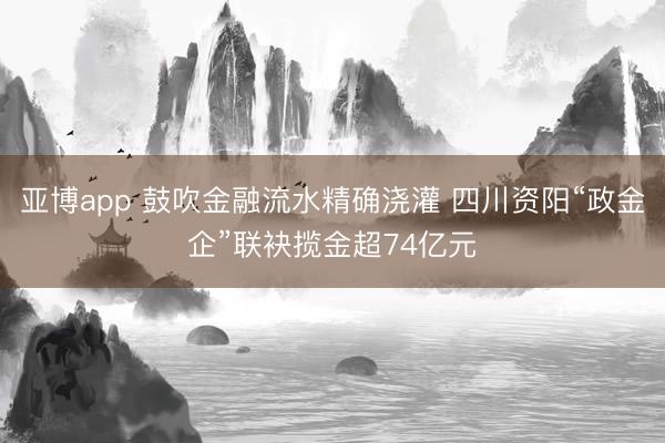 亚博app 鼓吹金融流水精确浇灌 四川资阳“政金企”联袂揽金超74亿元