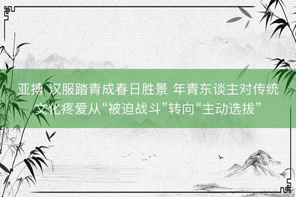 亚搏 汉服踏青成春日胜景 年青东谈主对传统文化疼爱从“被迫战斗”转向“主动选拔”