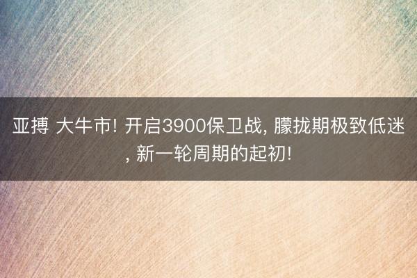 亚搏 大牛市! 开启3900保卫战, 朦拢期极致低迷, 新一轮周期的起初!