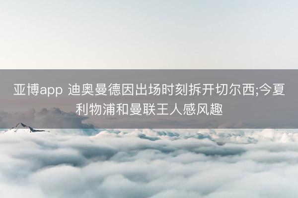 亚博app 迪奥曼德因出场时刻拆开切尔西;今夏利物浦和曼联王人感风趣