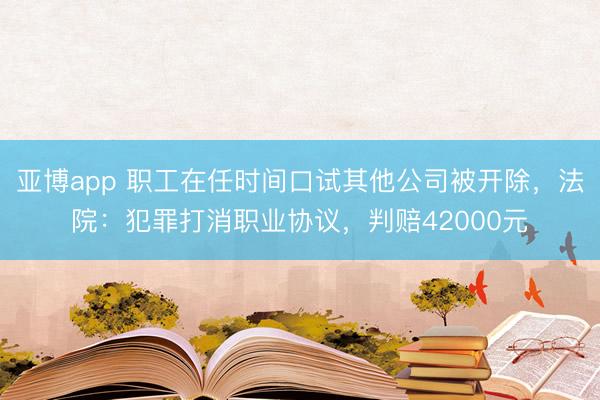 亚博app 职工在任时间口试其他公司被开除，法院：犯罪打消职业协议，判赔42000元