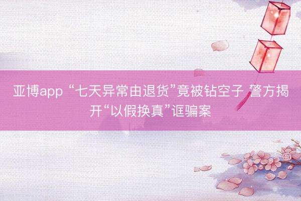 亚博app “七天异常由退货”竟被钻空子 警方揭开“以假换真”诓骗案