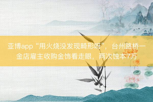 亚博app “用火烧没发现畸形呀”，台州路桥一金店雇主收购金饰看走眼，两次蚀本7万