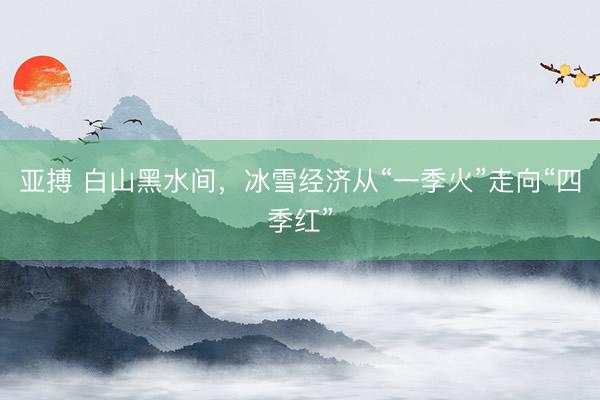 亚搏 白山黑水间，冰雪经济从“一季火”走向“四季红”