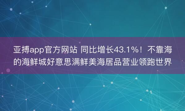 亚搏app官方网站 同比增长43.1%！不靠海的海鲜城好意思满鲜美海居品营业领跑世界