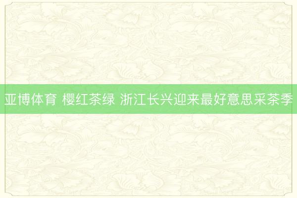 亚博体育 樱红茶绿 浙江长兴迎来最好意思采茶季