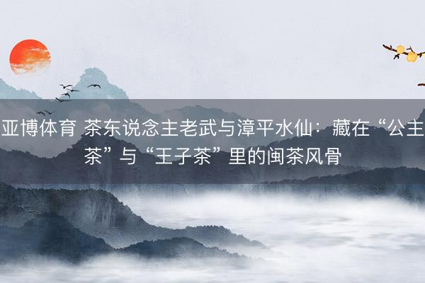 亚博体育 茶东说念主老武与漳平水仙：藏在 “公主茶” 与 “王子茶” 里的闽茶风骨