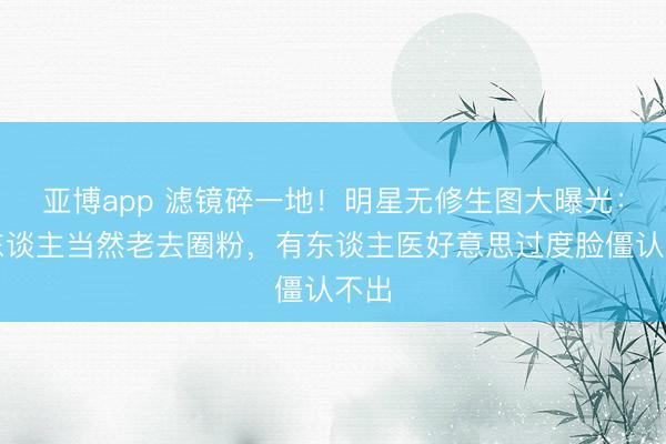 亚博app 滤镜碎一地!明星无修生图大曝光:有东谈主当然老去圈粉,有东谈主医好意思过度脸僵认不出