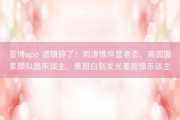 亚博app 滤镜碎了!刘涛憔悴显老态,高圆圆素颜似路东谈主,景甜白到发光差距惊东谈主