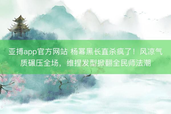 亚搏app官方网站 杨幂黑长直杀疯了！风凉气质碾压全场，维捏发型掀翻全民师法潮
