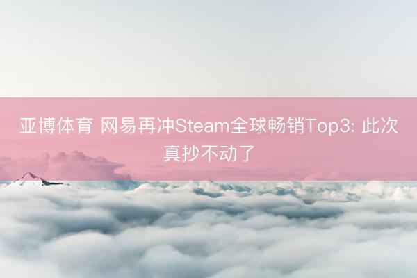 亚博体育 网易再冲Steam全球畅销Top3: 此次真抄不动了