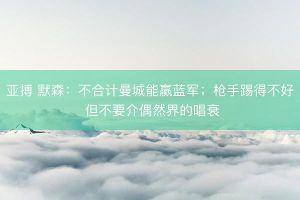 亚搏 默森：不合计曼城能赢蓝军；枪手踢得不好 但不要介偶然界的唱衰