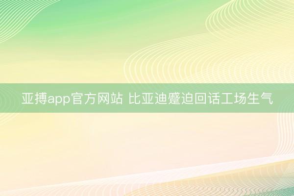 亚搏app官方网站 比亚迪蹙迫回话工场生气