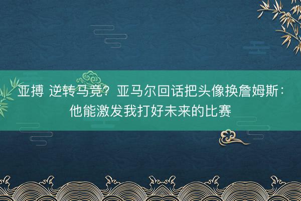 亚搏 逆转马竞？亚马尔回话把头像换詹姆斯：他能激发我打好未来的比赛