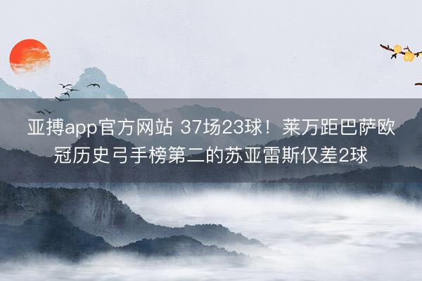 亚搏app官方网站 37场23球!莱万距巴萨欧冠历史弓手榜第二的苏亚雷斯仅差2球