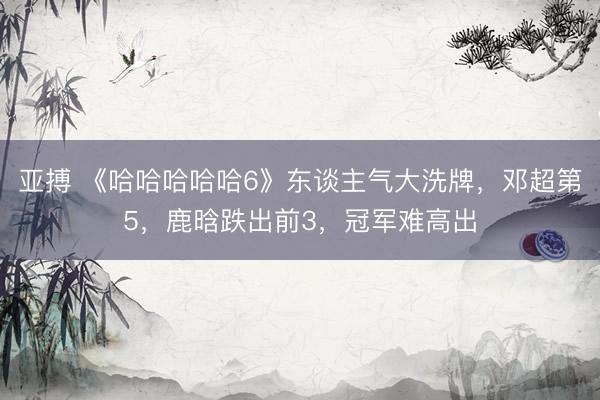 亚搏 《哈哈哈哈哈6》东谈主气大洗牌，邓超第5，鹿晗跌出前3，冠军难高出