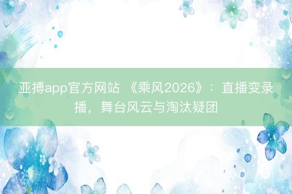 亚搏app官方网站 《乘风2026》：直播变录播，舞台风云与淘汰疑团