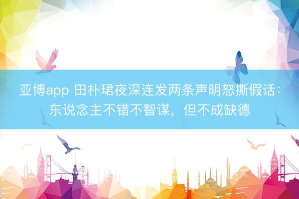 亚博app 田朴珺夜深连发两条声明怒撕假话：东说念主不错不智谋，但不成缺德