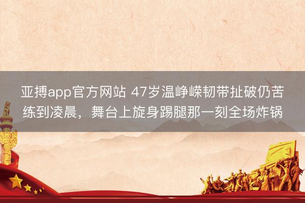 亚搏app官方网站 47岁温峥嵘韧带扯破仍苦练到凌晨，舞台上旋身踢腿那一刻全场炸锅