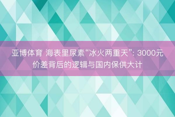 亚博体育 海表里尿素“冰火两重天”: 3000元价差背后的逻辑与国内保供大计